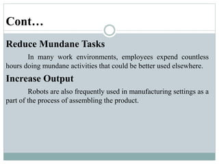 Cont…
Reduce Mundane Tasks
In many work environments, employees expend countless
hours doing mundane activities that could be better used elsewhere.
Increase Output
Robots are also frequently used in manufacturing settings as a
part of the process of assembling the product.
 