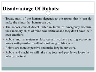 Disadvantage Of Robots:
 Today, most of the humans depends to the robots that it can do
make the things that human can do.
 The robots cannot detect faster in terms of emergency because
their memory chips of mind was artificial and they don’t have their
own emotions.
 Robots and its system replace certain workers causing economic
losses with possible resultant shortening of lifespans.
 Robots are more expensive and make lazy in our work.
 Robots and machines will take may jobs and people we loose their
jobs by contrast.
 