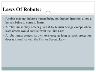 Laws Of Robots:
 A robot may not injure a human being or, through inaction, allow a
human being to come to harm.
 A robot must obey orders given it by human beings except where
such orders would conflict with the First Law.
 A robot must protect its own existence as long as such protection
does not conflict with the First or Second Law.
 