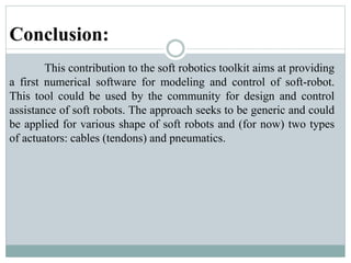 Conclusion:
This contribution to the soft robotics toolkit aims at providing
a first numerical software for modeling and control of soft-robot.
This tool could be used by the community for design and control
assistance of soft robots. The approach seeks to be generic and could
be applied for various shape of soft robots and (for now) two types
of actuators: cables (tendons) and pneumatics.
 