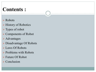 Contents :
 Robots
 History of Robotics
 Types of robot
 Components of Robot
 Advantages
 Disadvantage Of Robots
 Laws Of Robots
 Problems with Robots
 Future Of Robot
 Conclusion
 