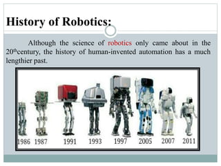 History of Robotics:
Although the science of robotics only came about in the
20thcentury, the history of human-invented automation has a much
lengthier past.
 