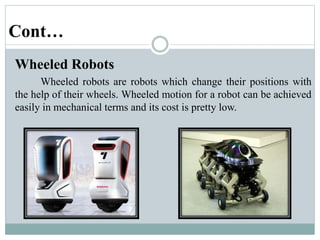 Cont…
Wheeled Robots
Wheeled robots are robots which change their positions with
the help of their wheels. Wheeled motion for a robot can be achieved
easily in mechanical terms and its cost is pretty low.
 