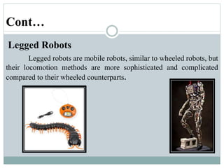 Cont…
Legged Robots
Legged robots are mobile robots, similar to wheeled robots, but
their locomotion methods are more sophisticated and complicated
compared to their wheeled counterparts.
 
