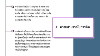 2. ความสามารถในการคิด
การคิดอยางมีวิจารณญาณ เกิดจากการ
คิดไตรตรองวาควรทําและไมควรทําโครง
งานใด เนื่องจากโครงงานที่สรางขึ้นอาจสง
ผลกระทบตอสังคมโดยรวม และอาจสง
ผลกระทบตอสังคม
การคิดอยางเปนระบบ เกิดจากการที่คิดแกปญหา
เปนขั้นตอน โดยใชขั้นตอนในการพัฒนาโครงงาน
คือ ผูเรียนเปนผูวางแผนในการศึกษา คนควา เก็บ
รวบรวมขอมูล พัฒนา หรือประดิษฐคิดคนผลงาน
รวมทั้งการสรุปผลและการนําเสนอผลการศึกษา
คนควาดวยตนเอง โดยมีผูสอนและผูทรงคุณวุฒิ
เปนผูใหคําปรึกษา
 