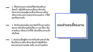 ขอบขายของโครงงาน
1. เปนกิจกรรมการเรียนใหนักเรียนศึกษา
คนควา ปฏิบัติดัวยตนเองโดยอาศัยหลัก
วิชาการทางทฤษฎีตามเนื้อหาโครงงานนั้นๆ
หรือจากประสบการณและกิจกรรมตาง ๆ ที่ได
พบเห็นมากแลว
2. นักเรียนทุกคนพิจารณาจัดทําโครงงานดวย
ตนเอง หรือเปนกลุมโดยใชระยะเวลาสั้นๆ เปน
ภาคเรียน หรือมากวาก็ได แลวแตโครงงานเล็ก
หรือใหญ
3. นักเรียนเปนผูพิจารณาริเริ่มสรางสรรค คัด
เลือกโครงงานที่จะศึกษาคนควาปฏิบัติดวย
ตนเองตามความถนัด สนใจ และความพรอม
 