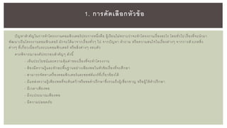ปัญหาสาคัญในการทาโครงงานคอมพิวเตอร์ประการหนึ่งคือ ผู้เรียนไม่ทราบว่าจะทาโครงงานเรื่องอะไร โดยทั่วไป เรื่องที่จะนามา
พัฒนาเป็นโครงงานคอมพิวเตอร์ มักจะได้มาจากเรื่องทั่วๆ ไป จากปัญหา คาถาม หรือความสนใจในเรื่องต่างๆ จากการสั งเกตสิ่ง
ต่างๆ ที่เกี่ยวเนื่องกับระบบคอมพิวเตอร์ หรือสิ่งต่างๆ รอบตัว
ควรพิจารณาองค์ประกอบสาคัญๆ ดังนี้
- เห็นประโยชน์และความคุ้มค่าของเรื่องที่จะทาโครงงาน
- ต้องมีความรู้ และทักษะพื้นฐานอย่างเพียงพอในหัวข้อเรื่องที่จะศึกษา
- สามารถจัดหาเครื่องคอมพิวเตอร์และซอฟต์แวร์ที่เกี่ยวข้องได้
- มีแหล่งความรู้ เพียงพอที่จะค้นคว้าหรือขอคาปรึกษาซึ่งรวมถึงผู้เชี่ยวชาญ หรือผู้ให้คาปรึกษา
- มีเวลาเพียงพอ
- มีงบประมาณเพียงพอ
- มีความปลอดภัย
1. การคัดเลือกหัวข้อ
 