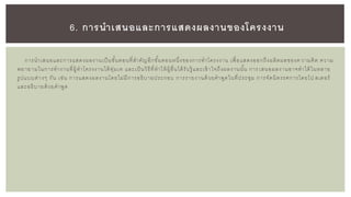 การนาเสนอและการแสดงผลงานเป็นขั้นตอนที่สาคัญอีกขั้นตอนหนึ่งของการทาโครงงาน เพื่อแสดงออกถึงผลิตผลของค วามคิด ความ
พยายามในการทางานที่ผู้ทาโครงงานได้ทุ่มเท และเป็นวิธีที่ทาให้ผู้อื่นได้รับรู้ และเข้าใจถึงผลงานนั้น การ เสนอผลงานอาจทาได้ในหลาย
รูปแบบต่างๆ กัน เช่น การแสดงผลงานโดยไม่มีการอธิบายประกอบ การรายงานด้วยคาพูดในที่ประชุม การจัดนิทรรศการโดยโป สเตอร์
และอธิบายด้วยคาพูด
6. การนาเสนอและการแสดงผลงานของโครงงาน
 