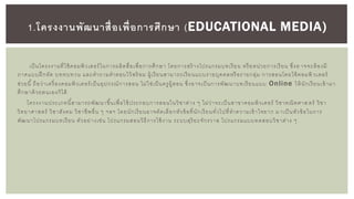 เป็นโครงงานที่ใช้คอมพิวเตอร์ในการผลิตสื่อเพื่อการศึกษา โดยการสร้ างโปรแกรมบทเรียน หรือหน่วยการเรียน ซึ่งอ าจจะต้องมี
ภาคแบบฝึกหัด บททบทวน และคาถามคาตอบไว้พร้ อม ผู้เรียนสามารถเรียนแบบรายบุคคลหรือรายกลุ่ม การสอนโดยใช้คอมพิ วเตอร์
ช่วยนี้ ถือว่าเครื่องคอมพิวเตอร์เป็นอุปกรณ์การสอน ไม่ใช่เป็นครูผู้สอน ซึ่งอาจเป็นการพัฒนาบทเรียนแบบ Online ให้นักเรียนเข้ามา
ศึกษาด้วยตนเองก็ได้
โครงงานประเภทนี้สามารถพัฒนาขึ้นเพื่อใช้ประกอบการสอนในวิชาต่าง ๆ ไม่ว่าจะเป็นสาขาคอมพิวเตอร์ วิชาคณิตศาส ตร์ วิชา
วิทยาศาสตร์ วิชาสังคม วิชาชีพอื่น ๆ ฯลฯ โดยนักเรียนอาจคัดเลือกหัวข้อที่นักเรียนทั่วไปที่ทาความเข้าใจยาก ม าเป็นหัวข้อในการ
พัฒนาโปรแกรมบทเรียน ตัวอย่างเช่น โปรแกรมสอนวิธีการใช้งาน ระบบสุริยะจักรวาล โปรแกรมแบบทดสอบวิชาต่าง ๆ
1.โครงงานพัฒนาสื่อเพื่อการศึกษา (EDUCATIONAL MEDIA)
 
