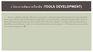 เป็นโครงงานเพื่อพัฒนาเครื่องมือมาใช้ช่วยสร้ างงานประยุกต์ต่าง ๆ ซึ่งโดยส่วนใหญ่จะเป็นในรูปซอฟต์แวร์ ตั วอย่างของเครื่องมือ
ช่วยงาน เช่น ซอฟต์แวร์วาดรูป ซอฟต์แวร์พิมพ์งาน ซอฟต์แวร์ช่วยการมองวัตถุในมุมต่าง ๆ เป็นต้น สาหรับซอฟต์แว ร์เพื่อการพิมพ์งาน
นั้นสร้ างขึ้นเป็นโปรแกรมประมวลผลภาษา ซึ่งจะเป็นเครื่องมือให้เราใช้งานในงานพิมพ์ต่าง ๆ บนเครื่องคอมพิวเตอร์ เป็นไปได้โดยง่าย
ซึ่งรูปที่ได้สามารถนาไปใช้งานต่าง ๆ ได้มากมาย สาหรับซอฟต์แวร์ช่วยในการมองวัตถุในมุมต่าง ๆ ใช้สาหรับช่วย ในการออกแบบสิ่งของ
ต่าง ๆ เช่น โปรแกรมประเภท 3D
2.โครงงานพัฒนาเครื่องมือ (TOOLS DEVELOPMENT)
 