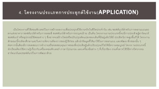 เป็นโครงงานที่ใช้คอมพิวเตอร์ในการสร้ างผลงานเพื่อประยุกต์ใช้งานจริงในชีวิตประจาวัน เช่น ซอฟต์แวร์สาหรั บการออกแบบและ
ตกแต่งอาคาร ซอฟต์แวร์สาหรับการผสมสี ซอฟต์แวร์สาหรับการระบุคนร้ าย เป็นต้น โครงงานงานประเภทนี้จะมีการประดิ ษฐ์ฮาร์ดแวร์
ซอฟต์แวร์ หรืออุปกรณ์ใช้สอยต่าง ๆ ซึ่งอาจจะสร้ างใหม่หรือปรับปรุงดัดแปลงของเดิมที่มีอยู่แล้วให้มี ประสิท ธิภาพสูงขึ้นก็ได้ โครงงาน
ลักษณะนี้จะต้องศึกษาและวิเคราะห์ความต้องการของผู้ใช้ก่อน แล้วนาข้อมูลที่ได้มาใช้ในการออกแบบ และพัฒนาสิ่ งของนั้น ๆ
ต่อจากนั้นต้องมีการทดสอบการทางานหรือทดสอบคุณภาพของสิ่งประดิษฐ์แล้วปรับปรุงแก้ไขให้มีความสมบูรณ์ โครงง านประเภทนี้
นักเรียนต้องใช้ความรู้ เกี่ยวกับเครื่องคอมพิวเตอร์ ภาษาโปรแกรม และเครื่องมือต่าง ๆ ที่เกี่ยวข้อง รวมทั้งอาจใ ช้วิธีทางวิศวกรรม
ฮาร์ดแวร์และซอฟต์แวร์ในการพัฒนาด้วย
4. โครงงานประเภทการประยุกต์ใช้งาน(APPLICATION)
 