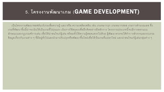 เป็นโครงงานพัฒนาซอฟต์แวร์เกมเพื่อความรู้ และ/หรือ ความเพลิดเพลิน เช่น เกมหมากรุก เกมหมากฮอส เกมการคานวณเลข ซึ่ง
เกมที่พัฒนาขึ้นนี้น่าจะเน้นให้เป็นเกมที่ไม่รุนแรง เน้นการใช้สมองเพื่อฝึกคิดอย่างมีหลักการ โครงงานประเภทนี้จะมีการออกแบบ
ลักษณะและกฎเกณฑ์การเล่น เพื่อให้น่าสนใจเก่ผู้เล่น พร้ อมทั้งให้ความรู้ สอดแทรกไปด้วย ผู้พัฒนาควรจะได้ทาก ารสารวจและรวบรวม
ข้อมูลเกี่ยวกับเกมต่าง ๆ ที่มีอยู่ทั่วไปและนามาปรับปรุงหรือพัฒนาขึ้นใหม่เพื่อให้ ป็นเกมที่แปลกใหม่ และน่าสนใจแก่ผู้เล่นกลุ่มต่าง ๆ
5. โครงงานพัฒนาเกม (GAME DEVELOPMENT)
 