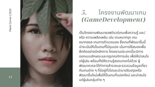 12
เปนโครงงานพัฒนาซอฟต์แวร์เกมเพือความรู้ และ/
หรือ ความเพลิดเพลิน เช่น เกมหมากรุก เกม
หมากฮอส เกมการคํานวณเลข ซึงเกมทีพัฒนาขึนนี
น่าจะเน้นให้เปนเกมทีไม่รุนแรง เน้นการใช้สมองเพือ
ฝกคิดอย่างมีหลักการ โครงงานประเภทนีจะมีการ
ออกแบบลักษณะและกฎเกณฑ์การเล่น เพือให้น่าสนใจ
เก่ผู้เล่น พร้อมทังให้ความรู้สอดแทรกไปด้วย ผู้
พัฒนาควรจะได้ทําการสํารวจและรวบรวมข้อมูลเกียว
กับเกมต่าง ๆ ทีมีอยู่ทัวไปและนํามาปรับปรุงหรือ
พัฒนาขึนใหม่เพือให้ปนเกมทีแปลกใหม่ และน่าสนใจ
แก่ผู้เล่นกลุ่มต่าง ๆ
5. โครงงานพัฒนาเกม
(GameDevelopment)
PlantiCorner|2020
 