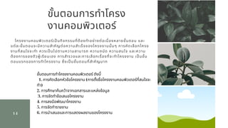 ขันตอนการทําโครง
งานคอมพิวเตอร์
14
โครงงานคอมพิวเตอร์เปนกิจกรรมทีต้องทําอย่างต่อเนืองหลายขันตอน และ
แต่ละขันตอนจะมีความสําคัญต่อความสําเร็จของโครงงานนันๆ การคัดเลือกโครง
งานทีสนใจจะทํา ควรเปนไปตามความสามารถ ความถนัด ความสนใจ และความ
ต้องการของตัวผู้เรียนเอง การสํารวจและการเลือกเรืองทีจะทําโครงงาน เปนขัน
ตอนแรกของการทําโครงงาน ซึงเปนขันตอนทีสําคัญมาก
ขันตอนการทําโครงงานคอมพิวเตอร์ ดังนี   
  1. การคัดเลือกหัวข้อโครงงาน (การตังชือโครงงานคอมพิวเตอร์ทีสนใจจะ
ทํา)          
2. การศึกษาค้นคว้าจากเอกสารและแหล่งข้อมูล     
 3. การจัดทําข้อเสนอโครงงาน          
4. การลงมือพัฒนาโครงงาน          
5. การจัดทํารายงาน          
6. การนําเสนอและการแสดงผลงานของโครงงาน
 