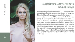 16
การศึกษาค้นคว้าจากเอกสารและแหล่งข้อมูล ซึงรวมถึงการขอคํา
ปรึกษาจากครูผู้เชียวชาญ ปราชญ์ภูมิปญญาท้องถิน  จะช่วยให้ผู้เรียน
ได้แนวคิดทีใช้ในการกําหนดขอบเขตของเรืองทีจะศึกษาได้เฉพาะ
เจาะจงมากยิงขึน รวมทังได้ความรู้เพิมเติมในเรืองทีจะศึกษาจน
สามารถใช้ออกแบบและวางแผนดําเนินการทําโครงงานนันได้อย่าง
เหมาะสม ในการศึกษาค้นคว้าดังกล่าว ผู้เรียนจะต้องบันทึกสรุปสาระ
สําคัญไว้ด้วย แหล่งข้อมูลทีสําคัญอีกแหล่งหนึงคือ การศึกษาผลงาน
ของโครงงานคอมพิวเตอร์จากงานแสดงนิทรรศการ หรือจากเอกสาร
รายงานโครงงานคอมพิวเตอร์ ซึงอาจค้นหาได้จากเว็บไซต์ต่างๆ ทัว
โลก  จะช่วยเพิมพูนประสบการณ์ให้กับผู้เรียนในด้านความรู้ เทคนิคและ
วิธีการพัฒนา นอกจากนียังทําให้เกิดแนวคิดทีจะดัดแปลงผลงานดัง
กล่าว มาจัดทําโครงงานคอมพิวเตอร์ในหัวข้อทีตนสนใจด้วย ตัวอย่าง
เว็บไซต์ เช่น
2. การศึกษาค้นคว้าจากเอกสาร
และแหล่งข้อมูล
PlantiCorner|2020
 