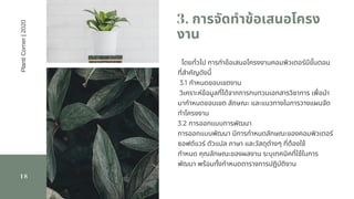 3. การจัดทําข้อเสนอโครง
งาน
18
โดยทัวไป การทําข้อเสนอโครงงานคอมพิวเตอร์มีขันตอน
ทีสําคัญดังนี            
 3.1 กําหนดขอบเขตงาน                  
 วิเคราะห์ข้อมูลทีได้จากการทบทวนเอกสารวิชาการ เพือนํา
มากําหนดขอบเขต ลักษณะ และแนวทางในการวางแผนจัด
ทําโครงงาน             
3.2 การออกแบบการพัฒนา                   
การออกแบบพัฒนา มีการกําหนดลักษณะของคอมพิวเตอร์
ซอฟต์แวร์ ตัวแปล ภาษา และวัสดุต่างๆ ทีต้องใช้
กําหนด คุณลักษณะของผลงาน ระบุเทคนิคทีใช้ในการ
พัฒนา พร้อมทังกําหนดตารางการปฏิบัติงาน
PlantiCorner|2020
 