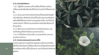 21
4.2 การลงมือพัฒนา                 
 4.2.1 ปฏิบัติตามแผนงานทีวางไว้ในเค้าโครง แต่อาจ
เปลียนแปลงหรือเพิมเติมได้ถ้าพบว่าจะช่วยทําให้ผลงานดี
ขึน                 
4.2.2 จัดระบบการทํางานโดยทําส่วนทีเปนหลักสําคัญให้
แล้วเสร็จก่อน จึงค่อยทําส่วนทีเปนส่วนประกอบหรือส่วน
เสริมเพือให้โครงงานมีความสมบูรณ์มากขึน และถ้ามีการ
แบ่งงานกันทํา ให้ทําความตกลงในการต่อเชือมชินงานที
ชัดเจนด้วย                  
4.2.3 พัฒนาระบบงานด้วยความละเอียดรอบคอบ และ
บันทึกข้อมูลไว้อย่างเปนระบบและครบถ้วน                 
 4.2.4 คํานึงถึงความประหยัด ความปลอดภัย และระยะ
เวลาในการทํางาน              
4.3 การตรวจสอบผลงานและแก้ไข                   
การตรวจสอบความถูกต้องของผลงานเปนความจําเปน
เพือให้แน่ใจว่าผลงานทีพัฒนาขึนทํางานได้ถูกต้องตรงกับ
ความต้องการทีระบุไว้ในเปาหมาย และทําด้วยประสิทธิภาพ
สูงด้วย
 