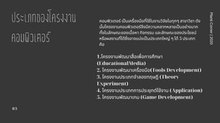 ประเภทของโครงงาน
คอมพิวเตอร
03
PlantiCorner|2020
คอมพิวเตอร์ เปนเครืองมือทีใช้ในงานวิจัยในทุกๆ สาขาวิชา ดัง
นันโครงงานคอมพิวเตอร์จึงมีความหลากหลายเปนอย่างมาก
ทังในลักษณะของเนือหา กิจกรรม และลักษณะของประโยชน์
หรือผลงานทีได้ซึงอาจแบ่งเปนประเภทใหญ่ ๆ ได้ 5 ประเภท
คือ
1.โครงงานพัฒนาสือเพือการศึกษา
(EducationalMedia)
2. โครงงานพัฒนาเครืองมือ(Tools Development)
3. โครงงานประเภทจําลองทฤษฎี (Theory
Experiment)
4. โครงงานประเภทการประยุกต์ใช้งาน (Application)
5. โครงงานพัฒนาเกม (Game Development)
 