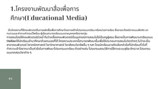 1.โครงงานพัฒนาสือเพือการ
ศึกษา(Educational Media)
04
เปนโครงงานทีใช้คอมพิวเตอร์ในการผลิตสือเพือการศึกษาโดยการสร้างโปรแกรมบทเรียน หรือหน่วยการเรียน ซึงอาจจะต้องมีภาคแบบฝกหัด บท
ทบทวนและคําถามคําตอบไว้พร้อม ผู้เรียนสามารถเรียนแบบรายบุคคลหรือรายกลุ่ม
การสอนโดยใช้คอมพิวเตอร์ช่วยนี ถือว่าเครืองคอมพิวเตอร์เปนอุปกรณ์การสอนไม่ใช่เปนครูผู้สอน ซึงอาจเปนการพัฒนาบทเรียนแบบ
Onlineให้นักเรียนเข้ามาศึกษาด้วยตนเองก็ได้ โครงงานประเภทนีสามารถพัฒนาขึนเพือใช้ประกอบการสอนในวิชาต่างๆ ไม่ว่าจะเปน
สาขาคอมพิวเตอร์ วิชาคณิตศาสตร์ วิชาวิทยาศาสตร์ วิชาสังคมวิชาชีพอืน ๆ ฯลฯ โดยนักเรียนอาจคัดเลือกหัวข้อทีนักเรียนทัวไปที
ทําความเข้าใจยากมาเปนหัวข้อในการพัฒนาโปรแกรมบทเรียน ตัวอย่างเช่น โปรแกรมสอนวิธีการใช้งานระบบสุริยะจักรวาล โปรแกรม
แบบทดสอบวิชาต่าง ๆ
 