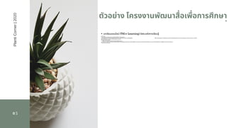 05
*  ตัวอย่าง โครงงานพัฒนาสือเพือการศึกษา
 *
PlantiCorner|2020
•  บทเรียนออนไลน์ (TSI e-Learning) อิสระแห่งการเรียนรู้
ทุกที ทุกเวลา
• ด้วยการผสมผสานอย่างลงตัวของเทคโนโลยีมัลติมีเดียและเนือหาบทเรียน
การเรียนรู้เรืองการลงทุนจึงกลายเปนเรืองง่ายและสร้างความเข้าใจเรืองลงทุนได้แบบ StepbyStep                                                                                                                     TSI e-Learning เปนการเรียนรู้ด้วยตนเองผ่านเทคโนโลยี Internet ซึงจะนําเสนอบทเรียนในรูปแบบของการผสมผสานระหว่างวีดีโอ
เสียง ภาพเคลือนไหว และตัวอักษร ทําให้บทเรียนมีความน่าสนใจ
และง่ายต่อการทําความเข้าใจ                                                                 
        TSI e-Learning จึงเปนสือการเรียนรู้ออนไลน์ทีสมบูรณ์แบบ
สอดคล้องกับความต้องการและวิถีชีวิตของคนรุ่นใหม่ทีต้องการเรียนรู้เรืองการเงินการลงทุน เนืองจากผู้เรียนสามารถเลือกเวลาและสถานทีในการเรียนได้ตามความสะดวก โดยยังคงได้รับสาระความรู้พืนฐานอย่างครบถ้วนเช่นเดียวกับ
การอบรมสัมมนาในห้องเรียน
 