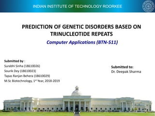 INDIAN INSTITUTE OF TECHNOLOGY ROORKEE
PREDICTION OF GENETIC DISORDERS BASED ON
TRINUCLEOTIDE REPEATS
Submitted by :
Surabhi Sinha (18610026)
Sourik Dey (18610023)
Tapas Ranjan Behera (18610029)
M.Sc Biotechnology, 1st Year, 2018-2019
Computer Applications (BTN-511)
Submitted to:
Dr. Deepak Sharma
 