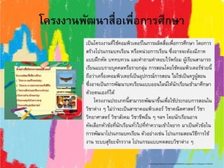 โครงงานพัฒนาสื่อเพื่อการศึกษา
เป็นโครงงานที่ใช้คอมพิวเตอร์ในการผลิตสื่อเพื่อการศึกษา โดยการ
สร้างโปรแกรมบทเรียน หรือหน่วยการเรียน ซึ่งอาจจะต้องมีภาค
แบบฝึกหัด บททบทวน และคาถามคาตอบไว้พร้อม ผู้เรียนสามารถ
เรียนแบบรายบุคคลหรือรายกลุ่ม การสอนโดยใช้คอมพิวเตอร์ช่วยนี้
ถือว่าเครื่องคอมพิวเตอร์เป็นอุปกรณ์การสอน ไม่ใช่เป็นครูผู้สอน
ซึ่งอาจเป็นการพัฒนาบทเรียนแบบออนไลน์ให้นักเรียนเข้ามาศึกษา
ด้วยตนเองก็ได้
โครงงานประเภทนี้สามารถพัฒนาขึ้นเพื่อใช้ประกอบการสอนใน
วิชาต่าง ๆ ไม่ว่าจะเป็นสาขาคอมพิวเตอร์ วิชาคณิตศาสตร์ วิชา
วิทยาศาสตร์ วิชาสังคม วิชาชีพอื่น ๆ ฯลฯ โดยนักเรียนอาจ
คัดเลือกหัวข้อที่นักเรียนทั่วไปที่ทาความเข้าใจยาก มาเป็นหัวข้อใน
การพัฒนาโปรแกรมบทเรียน ตัวอย่างเช่น โปรแกรมสอนวิธีการใช้
งาน ระบบสุริยะจักรวาล โปรแกรมแบบทดสอบวิชาต่าง ๆ
http://image.slidesharecdn.com/random-130808042851-phpapp02/95/-17-638.jpg?cb=1375936153
 