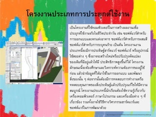 โครงงานประเภทการประยุกต์ใช้งาน
เป็นโครงงานที่ใช้คอมพิวเตอร์ในการสร้างผลงานเพื่อ
ประยุกต์ใช้งานจริงในชีวิตประจาวัน เช่น ซอฟต์แวร์สาหรับ
การออกแบบและตกแต่งอาคาร ซอฟต์แวร์สาหรับการผสมสี
ซอฟต์แวร์สาหรับการระบุคนร้าย เป็นต้น โครงงานงาน
ประเภทนี้จะมีการประดิษฐ์ฮาร์ดแวร์ ซอฟต์แวร์ หรืออุปกรณ์
ใช้สอยต่าง ๆ ซึ่งอาจจะสร้างใหม่หรือปรับปรุงดัดแปลง
ของเดิมที่มีอยู่แล้วให้มี ประสิทธิภาพสูงขึ้นก็ได้ โครงงาน
ลักษณะนี้จะต้องศึกษาและวิเคราะห์ความต้องการของผู้ใช้
ก่อน แล้วนาข้อมูลที่ได้มาใช้ในการออกแบบ และพัฒนา
สิ่งของนั้น ๆ ต่อจากนั้นต้องมีการทดสอบการทางานหรือ
ทดสอบคุณภาพของสิ่งประดิษฐ์แล้วปรับปรุงแก้ไขให้มีความ
สมบูรณ์ โครงงานประเภทนี้นักเรียนต้องใช้ความรู้เกี่ยวกับ
เครื่องคอมพิวเตอร์ ภาษาโปรแกรม และเครื่องมือต่าง ๆ ที่
เกี่ยวข้อง รวมทั้งอาจใช้วิธีทางวิศวกรรมฮาร์ดแวร์และ
ซอฟต์แวร์ในการพัฒนาด้วย
http://4.bp.blogspot.com/-u1UcKIm30d8/UDL4BjR7lWI/AAAAAAAAAHY/NbvbbDVC5Ss/s1600/22.jpg
 