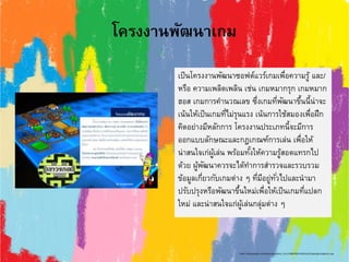โครงงานพัฒนาเกม
เป็นโครงงานพัฒนาซอฟต์แวร์เกมเพื่อความรู้ และ/
หรือ ความเพลิดเพลิน เช่น เกมหมากรุก เกมหมาก
ฮอส เกมการคานวณเลข ซึ่งเกมที่พัฒนาขึ้นนี้น่าจะ
เน้นให้เป็นเกมที่ไม่รุนแรง เน้นการใช้สมองเพื่อฝึก
คิดอย่างมีหลักการ โครงงานประเภทนี้จะมีการ
ออกแบบลักษณะและกฎเกณฑ์การเล่น เพื่อให้
น่าสนใจเก่ผู้เล่น พร้อมทั้งให้ความรู้สอดแทรกไป
ด้วย ผู้พัฒนาควรจะได้ทาการสารวจและรวบรวม
ข้อมูลเกี่ยวกับเกมต่าง ๆ ที่มีอยู่ทั่วไปและนามา
ปรับปรุงหรือพัฒนาขึ้นใหม่เพื่อให้เป็นเกมที่แปลก
ใหม่ และน่าสนใจแก่ผู้เล่นกลุ่มต่าง ๆ
https://sites.google.com/site/krupanisara/_/rsrc/1488199221925/unit1/type/game/game1.png
 