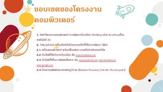 ขอบเขตของโครงงาน
คอมพิวเตอร์
1. จัดทาโครงงานคอมพิวเตอร์ การพัฒนาเว็บบล็อก (WebBlog) ด้วย WordPressเรื่อง
เทคโนโลยี 3G
2. วัสดุ อุปกรณ์ เครื่องมือหรือโปรแกรมหรือที่ใช้ในการพัฒนา ได้แก่
2.1 เครื่องคอมพิวเตอร์ พร้อมเชื่อมต่อระบบเครือข่ายอินเทอร์เน็ต
2.2 เว็บไซต์ที่ให้บริการเว็บบล็อก คือ www.wordpress.com
2.3 เว็บไซต์ที่ใช้ในการติดต่อสื่อสาร เช่น www.facebook.com www.hotmail.com
www.google.com
2.4 โปรแกรมตัดต่อและตกแต่งรูปภาพ เช่นAdobe Photoshop CS4 และ PhotoScape2.0
5
 