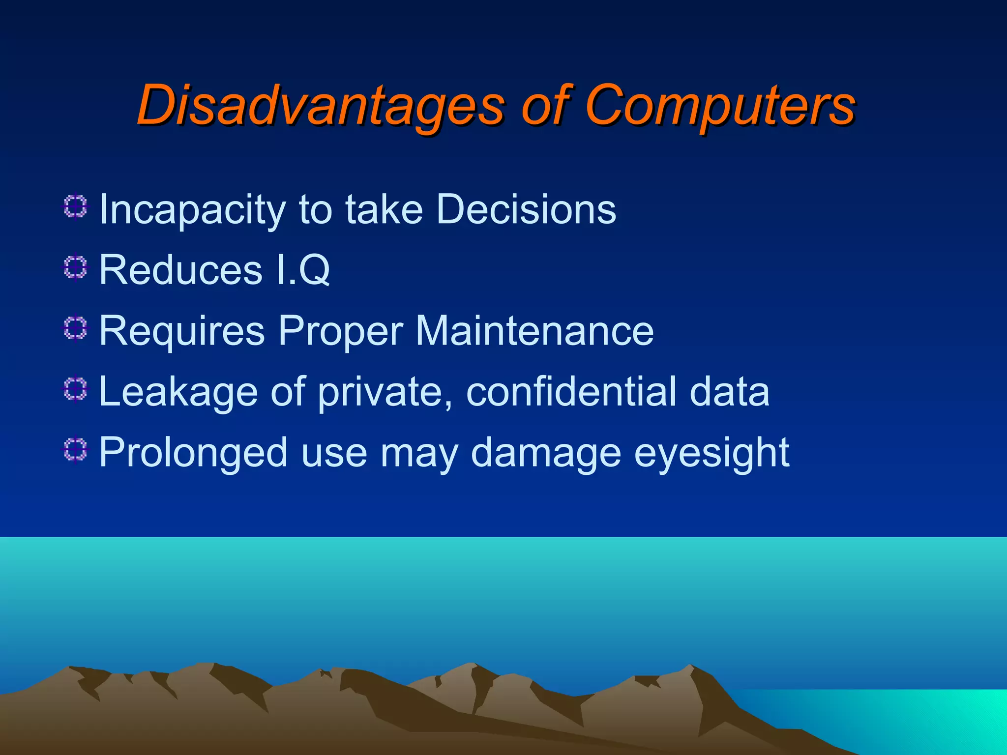 Disadvantages of Computers
Incapacity to take Decisions
Reduces I.Q
Requires Proper Maintenance
Leakage of private, confidential data
Prolonged use may damage eyesight
 