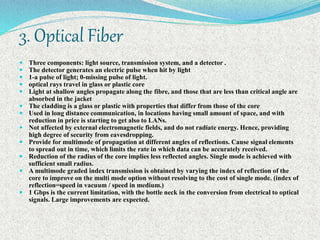 3. Optical Fiber
 Three components: light source, transmission system, and a detector .
 The detector generates an electric pulse when hit by light
 1-a pulse of light; 0-missing pulse of light.
 optical rays travel in glass or plastic core
 Light at shallow angles propagate along the fibre, and those that are less than critical angle are
absorbed in the jacket
 The cladding is a glass or plastic with properties that differ from those of the core
 Used in long distance communication, in locations having small amount of space, and with
reduction in price is starting to get also to LANs.
 Not affected by external electromagnetic fields, and do not radiate energy. Hence, providing
high degree of security from eavesdropping.
 Provide for multimode of propagation at different angles of reflections. Cause signal elements
to spread out in time, which limits the rate in which data can be accurately received.
 Reduction of the radius of the core implies less reflected angles. Single mode is achieved with
sufficient small radius.
 A multimode graded index transmission is obtained by varying the index of reflection of the
core to improve on the multi mode option without resolving to the cost of single mode. (index of
reflection=speed in vacuum / speed in medium.)
 1 Gbps is the current limitation, with the bottle neck in the conversion from electrical to optical
signals. Large improvements are expected.
 