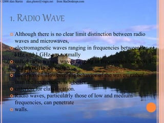 1. RADIO WAVE
 Although there is no clear limit distinction between radio
waves and microwaves,
 electromagnetic waves ranging in frequencies between 3
kHz and 1 GHz are normally
 called radio waves; waves ranging in frequencies between 1
and 300 GHz are called
 microwaves. However, the behavior of the waves, rather
than the frequencies, is a better
 criterion for classification.
 Radio waves, particularly those of low and medium
frequencies, can penetrate
 walls.
 