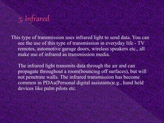 This type of transmission uses infrared light to send data. You can
see the use of this type of transmission in everyday life - TV
remotes, automotive garage doors, wireless speakers etc., all
make use of infrared as transmission media.
The infrared light transmits data through the air and can
propagate throughout a room(bouncing off surfaces), but will
not penetrate walls. The infrared transmission has become
common in PDAs(Personal digital assistants)e.g., hand held
devices like palm pilots etc.
 