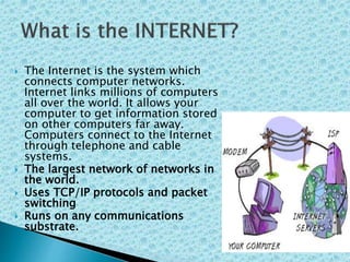  The Internet is the system which
connects computer networks.
Internet links millions of computers
all over the world. It allows your
computer to get information stored
on other computers far away.
Computers connect to the Internet
through telephone and cable
systems.
 The largest network of networks in
the world.
 Uses TCP/IP protocols and packet
switching
 Runs on any communications
substrate.
 