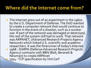  The Internet grew out of an experiment in the 1960s
by the U.S. Department of Defense.The DoD wanted
to create a computer network that would continue to
function in the event of a disaster, such as a nuclear
war. If part of the network was damaged or destroyed,
the rest of the system still had to work.That network
was ARPANET, (Advanced Research Projects Agency
Network) which linked U.S. scientific and academic
researchers. It was the forerunner of today's Internet.
 1968 - DARPA (DefenseAdvanced Research Projects
Agency) contracts with BBN (Bolt, Beranek &
Newman) to createARPAnet
 1974 -TCP specification byVint Cerf
 