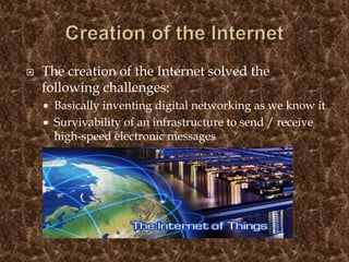  The creation of the Internet solved the
following challenges:
 Basically inventing digital networking as we know it
 Survivability of an infrastructure to send / receive
high-speed electronic messages
 Reliability of computer messaging
 