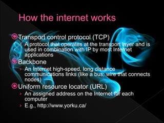 Transport control protocol (TCP)
› A protocol that operates at the transport layer and is
used in combination with IP by most Internet
applications
Backbone
› An Internet high-speed, long distance
communications links (like a bus; wire that connects
nodes)
Uniform resource locator (URL)
› An assigned address on the Internet for each
computer
› E.g., http://www.yorku.ca/
 