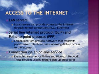  LAN servers
 Local servers can provide access to the Internet
through normal connections (e.g., Ethernet)
 Serial line internet protocol (SLIP) and
Point-to-point protocol (PPP)
 Communications protocol software that transmits
packets over telephone lines, allowing dial-up access
to the Internet
 Connection via an on-line service
 Examples are America Online and Microsoft Network.
These services usually require sign-up procedures
 