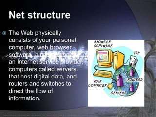 Net structure
 The Web physically
consists of your personal
computer, web browser
software, a connection to
an Internet service provider,
computers called servers
that host digital data, and
routers and switches to
direct the flow of
information.
 