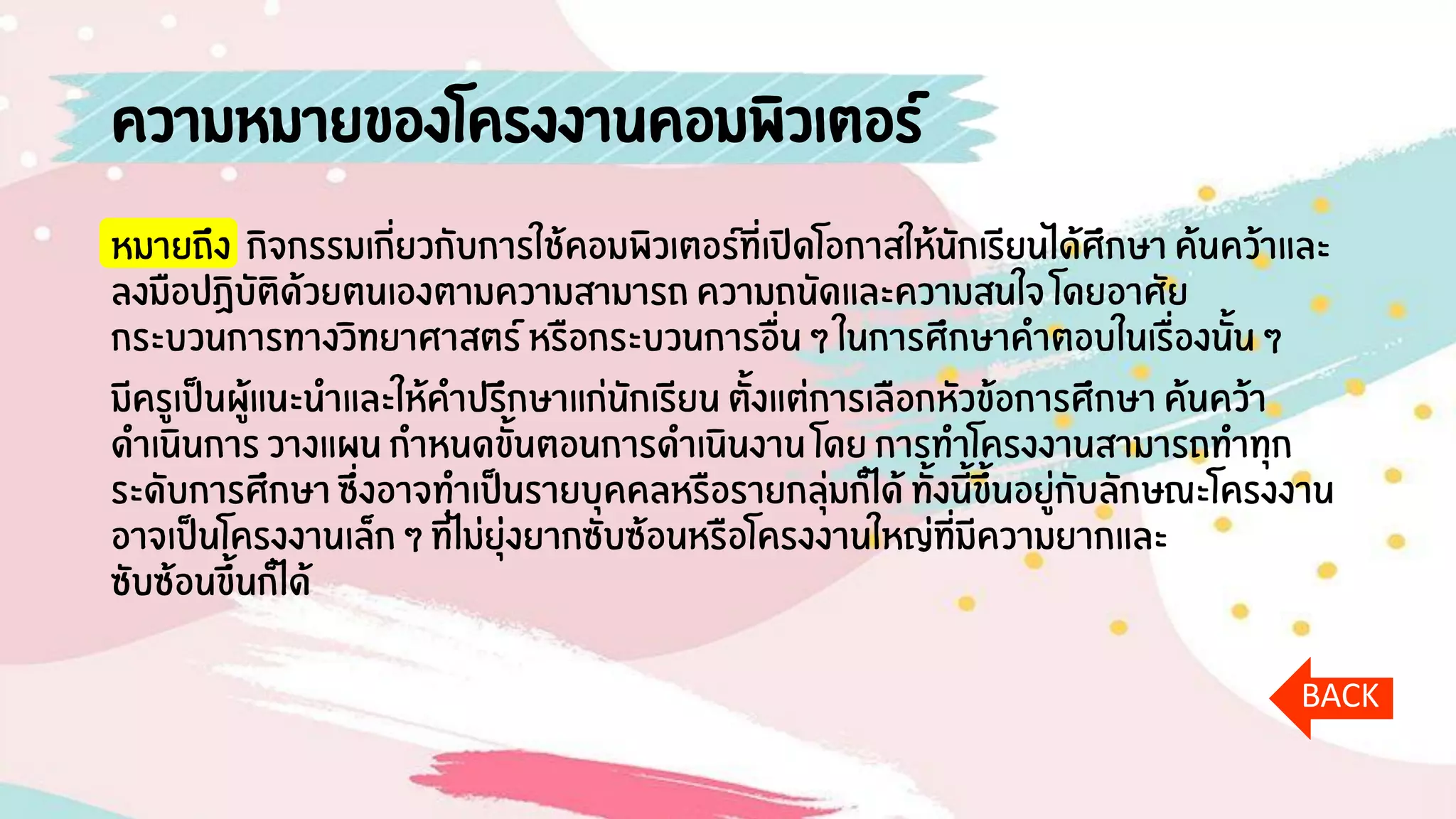 ความหมายของโครงงานคอมพิวเตอร์
หมายถึง กิจกรรมเกี่ยวกับการใช้คอมพิวเตอร์ที่เปิดโอกาสให้นักเรียนได้ศึกษา ค้นคว้าและ
ลงมือปฏิบัติด้วยตนเองตามความสามารถ ความถนัดและความสนใจ โดยอาศัย
กระบวนการทางวิทยาศาสตร์ หรือกระบวนการอื่น ๆ ในการศึกษาคาตอบในเรื่องนั้น ๆ
มีครูเป็นผู้แนะนาและให้คาปรึกษาแก่นักเรียน ตั้งแต่การเลือกหัวข้อการศึกษา ค้นคว้า
ดาเนินการ วางแผน กาหนดขั้นตอนการดาเนินงาน โดย การทาโครงงานสามารถทาทุก
ระดับการศึกษา ซึ่งอาจทาเป็นรายบุคคลหรือรายกลุ่มก็ได้ ทั้งนี้ขึ้นอยู่กับลักษณะโครงงาน
อาจเป็นโครงงานเล็ก ๆ ที่ไม่ยุ่งยากซับซ้อนหรือโครงงานใหญ่ที่มีความยากและ
ซับซ้อนขึ้นก็ได้
BACK
 