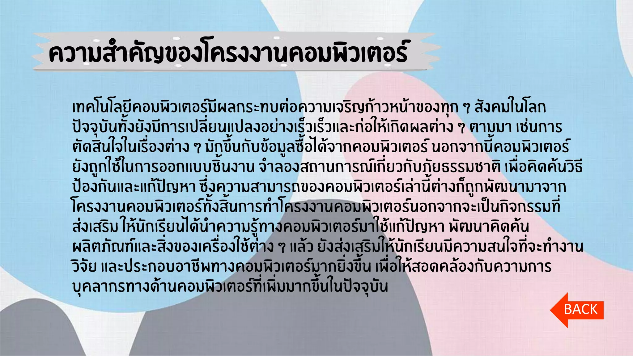 ความสาคัญของโครงงานคอมพิวเตอร์
เทคโนโลยีคอมพิวเตอร์มีผลกระทบต่อความเจริญก้าวหน้าของทุก ๆ สังคมในโลก
ปัจจุบันทั้งยังมีการเปลี่ยนแปลงอย่างเร็วเร็วและก่อให้เกิดผลต่าง ๆ ตามมา เช่นการ
ตัดสินใจในเรื่องต่าง ๆ มักขึ้นกับข้อมูลซื้อได้จากคอมพิวเตอร์ นอกจากนี้คอมพิวเตอร์
ยังถูกใช้ในการออกแบบชิ้นงาน จาลองสถานการณ์เกี่ยวกับภัยธรรมชาติ เพื่อคิดค้นวิธี
ป้องกันและแก้ปัญหา ซึ่งความสามารถของคอมพิวเตอร์เล่านี้ต่างก็ถูกพัฒนามาจาก
โครงงานคอมพิวเตอร์ทั้งสิ้นการทาโครงงานคอมพิวเตอร์นอกจากจะเป็นกิจกรรมที่
ส่งเสริม ให้นักเรียนได้นาความรู้ทางคอมพิวเตอร์มาใช้แก้ปัญหา พัฒนาคิดค้น
ผลิตภัณฑ์และสิ่งของเครื่องใช้ต่าง ๆ แล้ว ยังส่งเสริมให้นักเรียนมีความสนใจที่จะทางาน
วิจัย และประกอบอาชีพทางคอมพิวเตอร์มากยิ่งขึ้น เพื่อให้สอดคล้องกับความการ
บุคลากรทางด้านคอมพิวเตอร์ที่เพิ่มมากขึ้นในปัจจุบัน
BACK
 