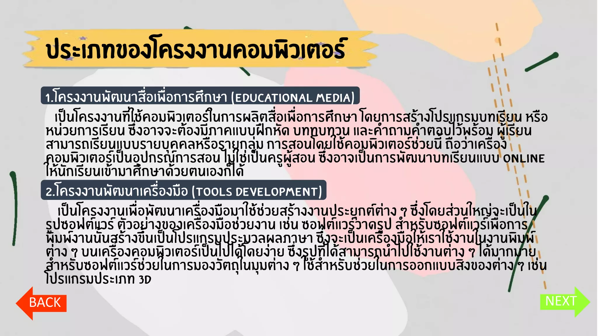 ประเภทของโครงงานคอมพิวเตอร์
1.โครงงานพัฒนาสื่อเพื่อการศึกษา (Educational Media)
เป็นโครงงานที่ใช้คอมพิวเตอร์ในการผลิตสื่อเพื่อการศึกษา โดยการสร้างโปรแกรมบทเรียน หรือ
หน่วยการเรียน ซึ่งอาจจะต้องมีภาคแบบฝึกหัด บททบทวน และคาถามคาตอบไว้พร้อม ผู้เรียน
สามารถเรียนแบบรายบุคคลหรือรายกลุ่ม การสอนโดยใช้คอมพิวเตอร์ช่วยนี้ ถือว่าเครื่อง
คอมพิวเตอร์เป็นอุปกรณ์การสอน ไม่ใช่เป็นครูผู้สอน ซึ่งอาจเป็นการพัฒนาบทเรียนแบบ Online
ให้นักเรียนเข้ามาศึกษาด้วยตนเองก็ได้
2.โครงงานพัฒนาเครื่องมือ (Tools Development)
เป็นโครงงานเพื่อพัฒนาเครื่องมือมาใช้ช่วยสร้างงานประยุกต์ต่าง ๆ ซึ่งโดยส่วนใหญ่จะเป็นใน
รูปซอฟต์แวร์ ตัวอย่างของเครื่องมือช่วยงาน เช่น ซอฟต์แวร์วาดรูป สาหรับซอฟต์แวร์เพื่อการ
พิมพ์งานนั้นสร้างขึ้นเป็นโปรแกรมประมวลผลภาษา ซึ่งจะเป็นเครื่องมือให้เราใช้งานในงานพิมพ์
ต่าง ๆ บนเครื่องคอมพิวเตอร์เป็นไปได้โดยง่าย ซึ่งรูปที่ได้สามารถนาไปใช้งานต่าง ๆ ได้มากมาย
สาหรับซอฟต์แวร์ช่วยในการมองวัตถุในมุมต่าง ๆ ใช้สาหรับช่วยในการออกแบบสิ่งของต่าง ๆ เช่น
โปรแกรมประเภท 3D
NEXTBACK
 