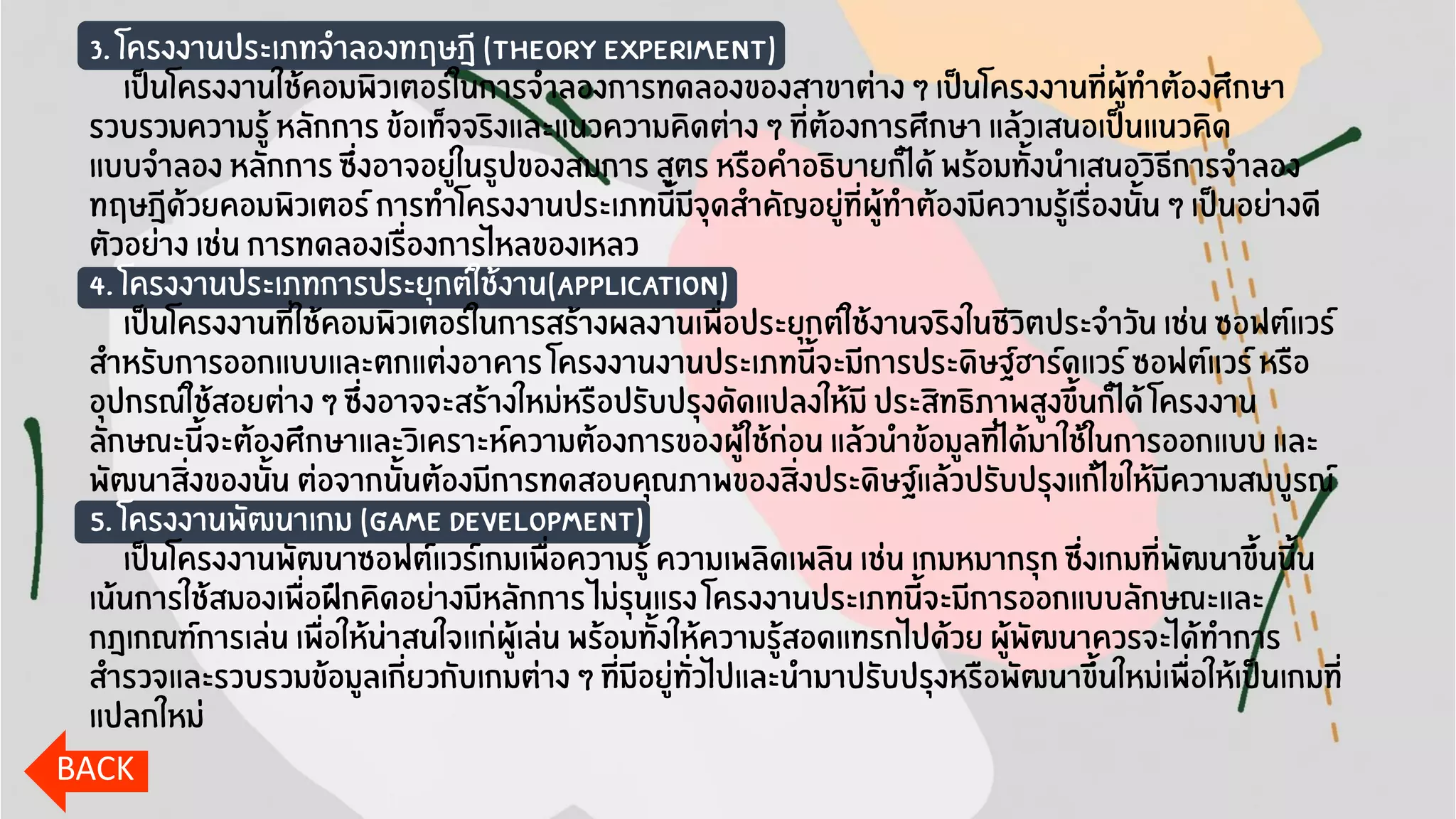 3. โครงงานประเภทจาลองทฤษฎี (Theory Experiment)
เป็นโครงงานใช้คอมพิวเตอร์ในการจาลองการทดลองของสาขาต่าง ๆ เป็นโครงงานที่ผู้ทาต้องศึกษา
รวบรวมความรู้ หลักการ ข้อเท็จจริงและแนวความคิดต่าง ๆ ที่ต้องการศึกษา แล้วเสนอเป็นแนวคิด
แบบจาลอง หลักการ ซึ่งอาจอยู่ในรูปของสมการ สูตร หรือคาอธิบายก็ได้ พร้อมทั้งนาเสนอวิธีการจาลอง
ทฤษฎีด้วยคอมพิวเตอร์ การทาโครงงานประเภทนี้มีจุดสาคัญอยู่ที่ผู้ทาต้องมีความรู้เรื่องนั้น ๆ เป็นอย่างดี
ตัวอย่าง เช่น การทดลองเรื่องการไหลของเหลว
4. โครงงานประเภทการประยุกต์ใช้งาน(Application)
เป็นโครงงานที่ใช้คอมพิวเตอร์ในการสร้างผลงานเพื่อประยุกต์ใช้งานจริงในชีวิตประจาวัน เช่น ซอฟต์แวร์
สาหรับการออกแบบและตกแต่งอาคาร โครงงานงานประเภทนี้จะมีการประดิษฐ์ฮาร์ดแวร์ ซอฟต์แวร์ หรือ
อุปกรณ์ใช้สอยต่าง ๆ ซึ่งอาจจะสร้างใหม่หรือปรับปรุงดัดแปลงให้มี ประสิทธิภาพสูงขึ้นก็ได้ โครงงาน
ลักษณะนี้จะต้องศึกษาและวิเคราะห์ความต้องการของผู้ใช้ก่อน แล้วนาข้อมูลที่ได้มาใช้ในการออกแบบ และ
พัฒนาสิ่งของนั้น ต่อจากนั้นต้องมีการทดสอบคุณภาพของสิ่งประดิษฐ์แล้วปรับปรุงแก้ไขให้มีความสมบูรณ์
5. โครงงานพัฒนาเกม (Game Development)
เป็นโครงงานพัฒนาซอฟต์แวร์เกมเพื่อความรู้ ความเพลิดเพลิน เช่น เกมหมากรุก ซึ่งเกมที่พัฒนาขึ้นนี้น
เน้นการใช้สมองเพื่อฝึกคิดอย่างมีหลักการ ไม่รุนแรง โครงงานประเภทนี้จะมีการออกแบบลักษณะและ
กฎเกณฑ์การเล่น เพื่อให้น่าสนใจเเก่ผู้เล่น พร้อมทั้งให้ความรู้สอดแทรกไปด้วย ผู้พัฒนาควรจะได้ทาการ
สารวจและรวบรวมข้อมูลเกี่ยวกับเกมต่าง ๆ ที่มีอยู่ทั่วไปและนามาปรับปรุงหรือพัฒนาขึ้นใหม่เพื่อให้เป็นเกมที่
แปลกใหม่
BACK
 