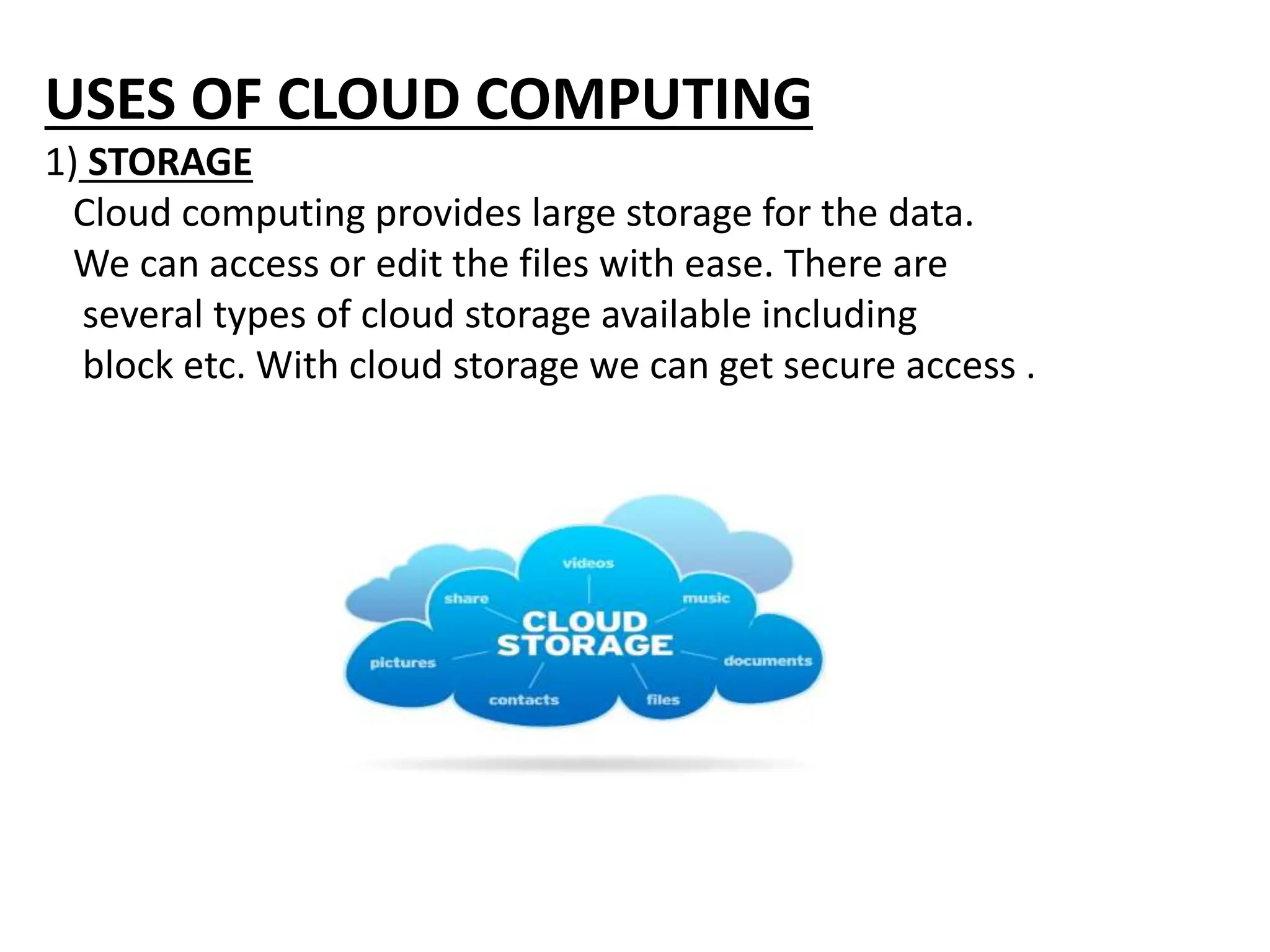 USES OF CLOUD COMPUTING
1) STORAGE
Cloud computing provides large storage for the data.
We can access or edit the files with ease. There are
several types of cloud storage available including
block etc. With cloud storage we can get secure access .
 
