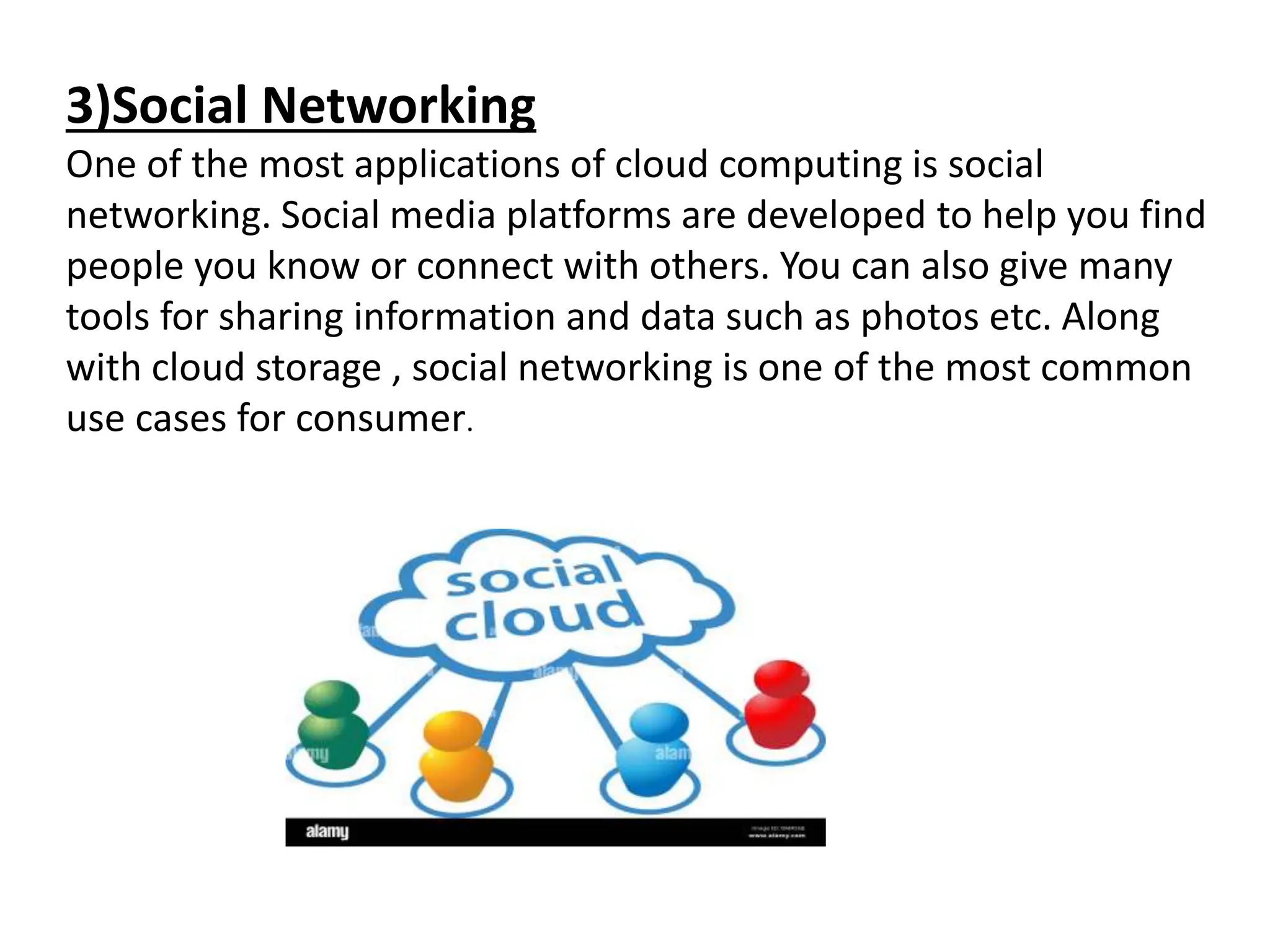 3)Social Networking
One of the most applications of cloud computing is social
networking. Social media platforms are developed to help you find
people you know or connect with others. You can also give many
tools for sharing information and data such as photos etc. Along
with cloud storage , social networking is one of the most common
use cases for consumer.
 