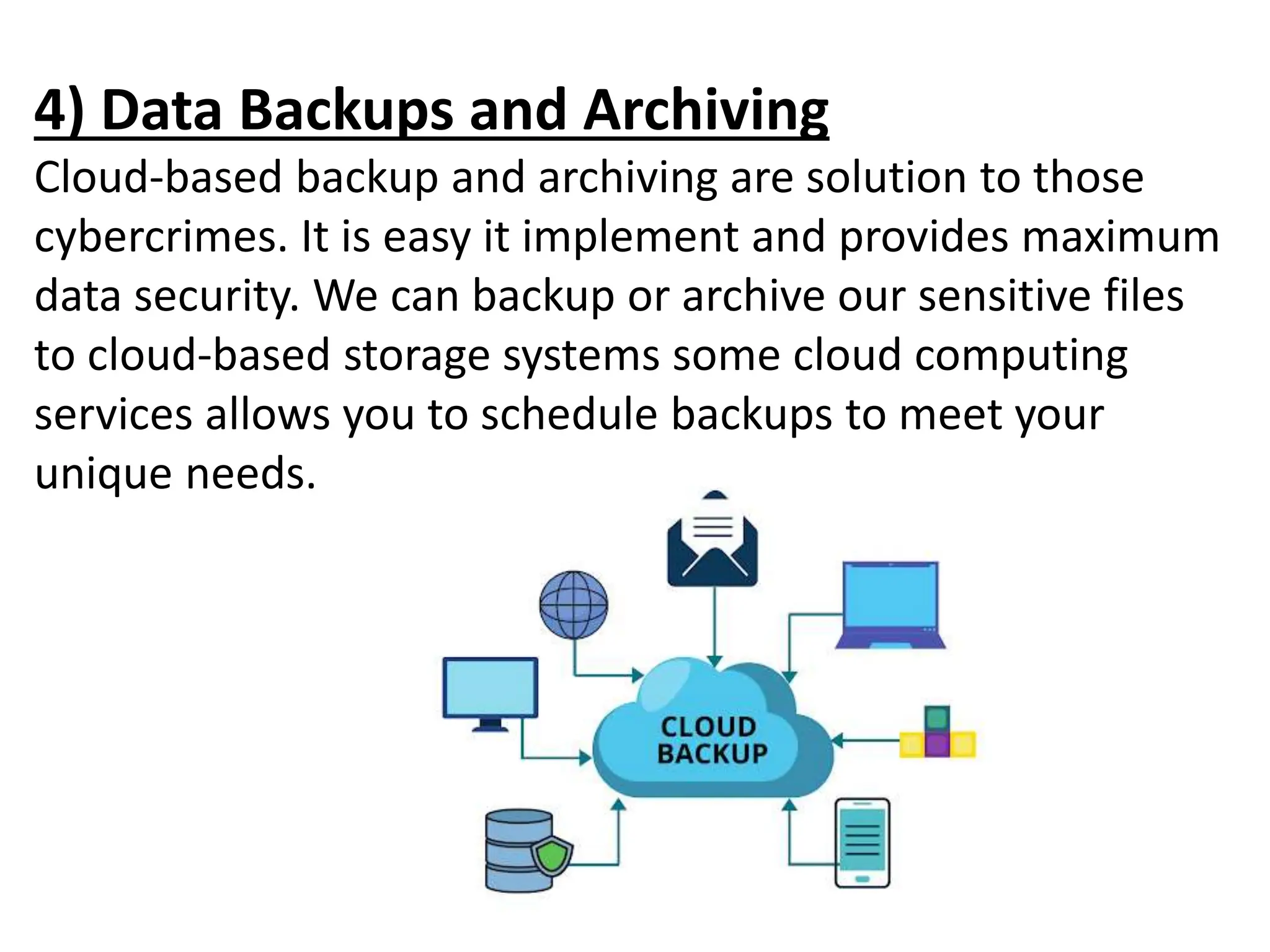 4) Data Backups and Archiving
Cloud-based backup and archiving are solution to those
cybercrimes. It is easy it implement and provides maximum
data security. We can backup or archive our sensitive files
to cloud-based storage systems some cloud computing
services allows you to schedule backups to meet your
unique needs.
 