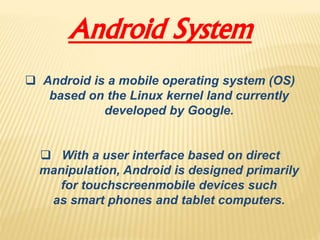 Android System
 Android is a mobile operating system (OS)
based on the Linux kernel land currently
developed by Google.
 With a user interface based on direct
manipulation, Android is designed primarily
for touchscreenmobile devices such
as smart phones and tablet computers.
 