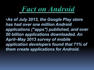 •As of July 2013, the Google Play store
has had over one million Android
applications ("apps") published, and over
50 billion applications downloaded. An
April–May 2013 survey of mobile
application developers found that 71% of
them create applications for Android.
 
