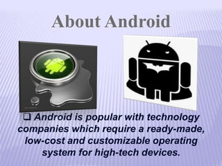 About Android
 Android is popular with technology
companies which require a ready-made,
low-cost and customizable operating
system for high-tech devices.
 