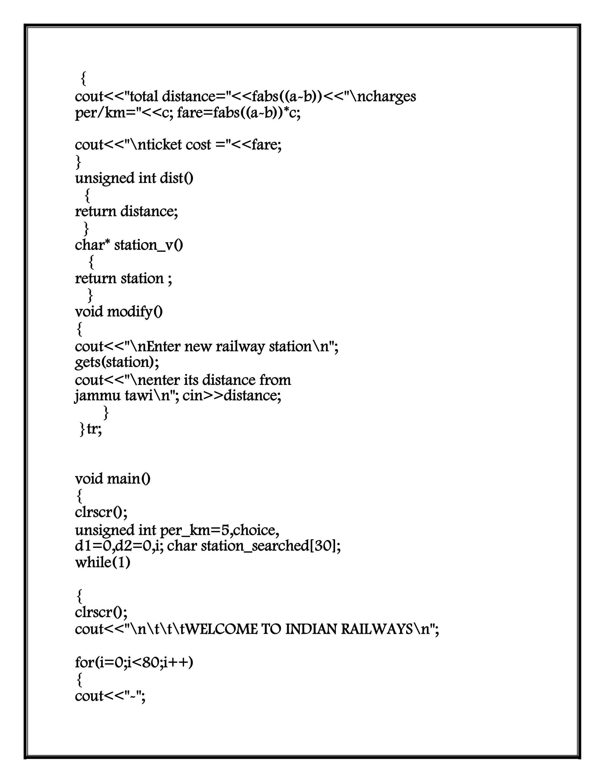{
cout<<"total distance="<<fabs((a-b))<<"ncharges
per/km="<<c; fare=fabs((a-b))*c;
cout<<"nticket cost ="<<fare;
}
unsigned int dist()
{
return distance;
}
char* station_v()
{
return station ;
}
void modify()
{
cout<<"nEnter new railway stationn";
gets(station);
cout<<"nenter its distance from
jammu tawin"; cin>>distance;
}
}tr;
void main()
{
clrscr();
unsigned int per_km=5,choice,
d1=0,d2=0,i; char station_searched[30];
while(1)
{
clrscr();
cout<<"ntttWELCOME TO INDIAN RAILWAYSn";
for(i=0;i<80;i++)
{
cout<<"-";
 